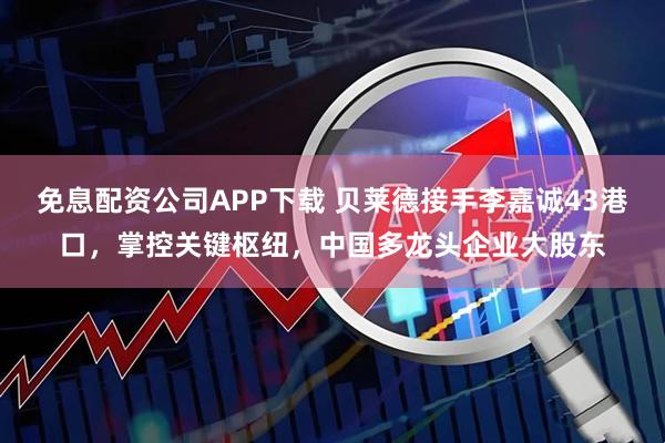 免息配资公司APP下载 贝莱德接手李嘉诚43港口，掌控关键枢纽，中国多龙头企业大股东
