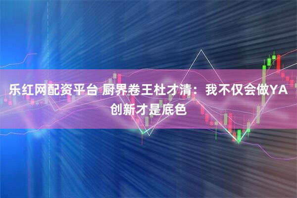 乐红网配资平台 厨界卷王杜才清：我不仅会做YA创新才是底色