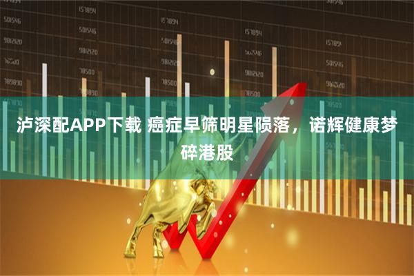泸深配APP下载 癌症早筛明星陨落，诺辉健康梦碎港股