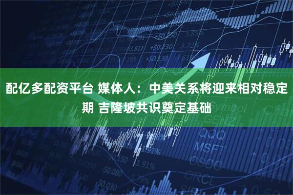 配亿多配资平台 媒体人：中美关系将迎来相对稳定期 吉隆坡共识奠定基础