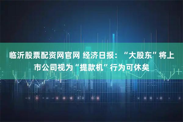 临沂股票配资网官网 经济日报：“大股东”将上市公司视为“提款机”行为可休矣