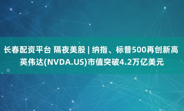 长春配资平台 隔夜美股 | 纳指、标普500再创新高 英伟达(NVDA.US)市值突破4.2万亿美元