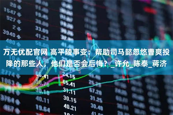 万无优配官网 高平陵事变：帮助司马懿忽悠曹爽投降的那些人，他们是否会后悔？_许允_陈泰_蒋济