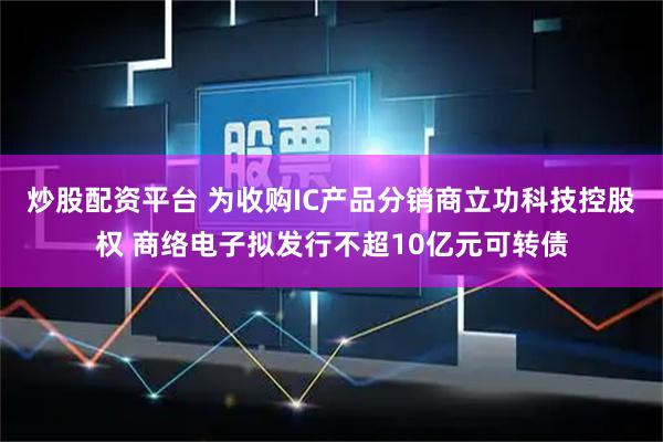 炒股配资平台 为收购IC产品分销商立功科技控股权 商络电子拟发行不超10亿元可转债