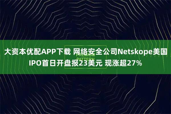 大资本优配APP下载 网络安全公司Netskope美国IPO首日开盘报23美元 现涨超27%