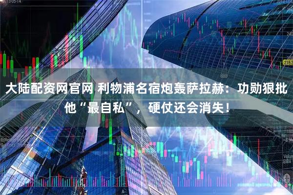 大陆配资网官网 利物浦名宿炮轰萨拉赫：功勋狠批他“最自私”，硬仗还会消失！
