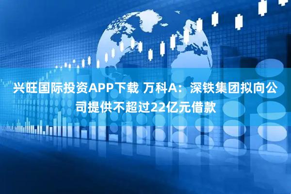 兴旺国际投资APP下载 万科A：深铁集团拟向公司提供不超过22亿元借款