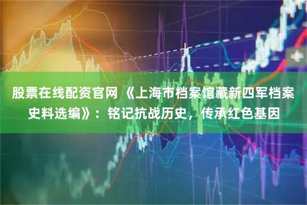 股票在线配资官网 《上海市档案馆藏新四军档案史料选编》：铭记抗战历史，传承红色基因