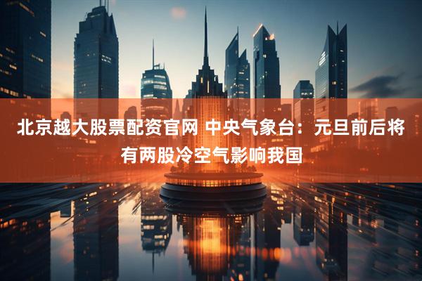 北京越大股票配资官网 中央气象台：元旦前后将有两股冷空气影响我国