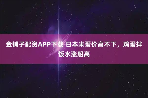 金铺子配资APP下载 日本米蛋价高不下，鸡蛋拌饭水涨船高