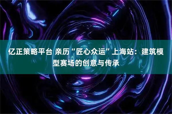 亿正策略平台 亲历“匠心众运”上海站：建筑模型赛场的创意与传承