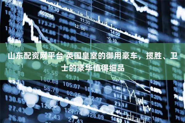 山东配资网平台 英国皇室的御用豪车，揽胜、卫士的豪华值得细品
