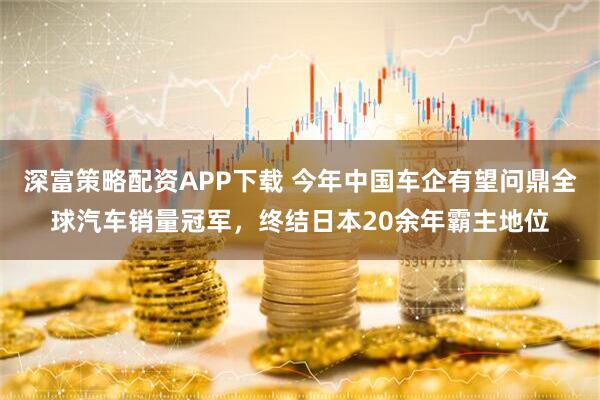 深富策略配资APP下载 今年中国车企有望问鼎全球汽车销量冠军，终结日本20余年霸主地位