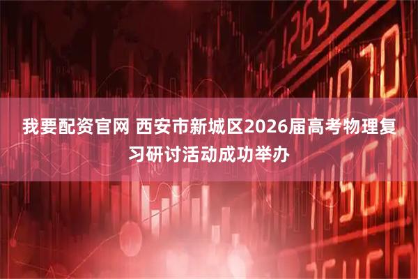 我要配资官网 西安市新城区2026届高考物理复习研讨活动成功举办