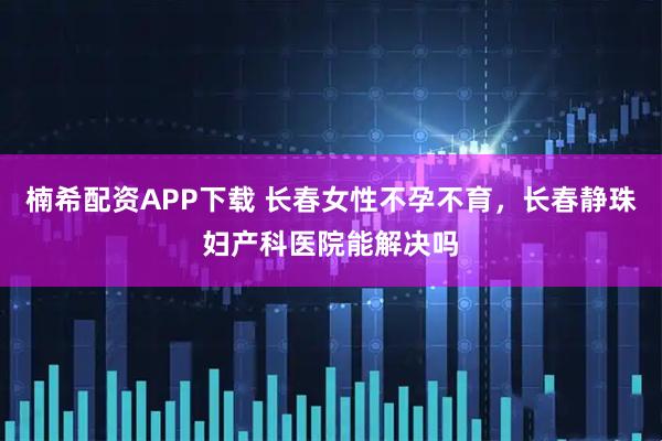 楠希配资APP下载 长春女性不孕不育，长春静珠妇产科医院能解决吗