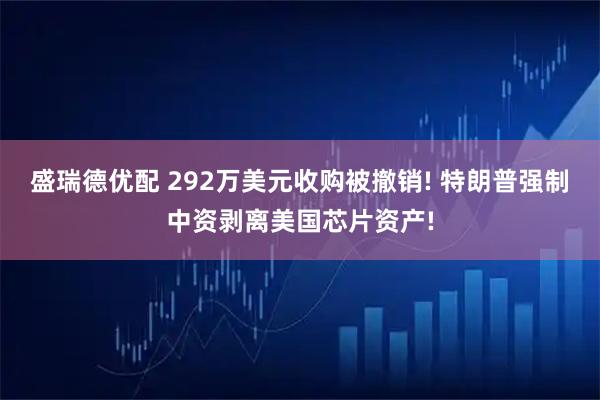 盛瑞德优配 292万美元收购被撤销! 特朗普强制中资剥离美国芯片资产!