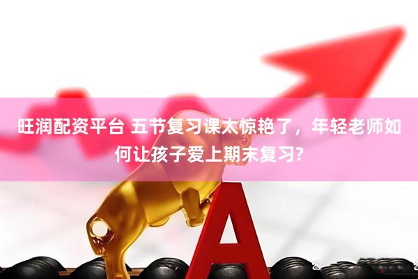 旺润配资平台 五节复习课太惊艳了，年轻老师如何让孩子爱上期末复习?