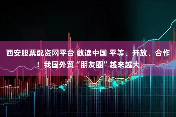 西安股票配资网平台 数读中国 平等、开放、合作！我国外贸“朋友圈”越来越大