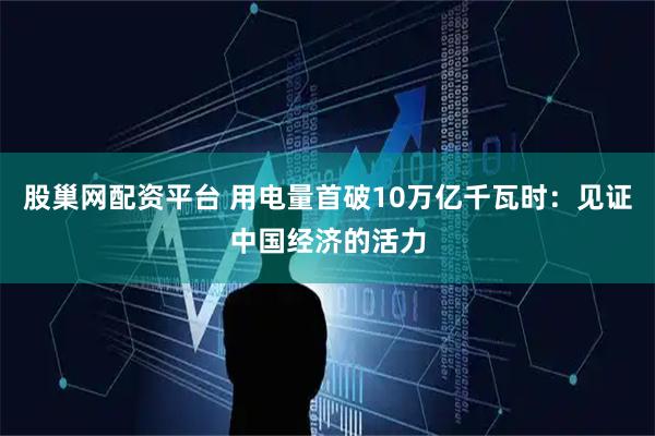 股巢网配资平台 用电量首破10万亿千瓦时：见证中国经济的活力