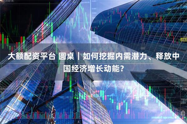 大额配资平台 圆桌｜如何挖掘内需潜力、释放中国经济增长动能？