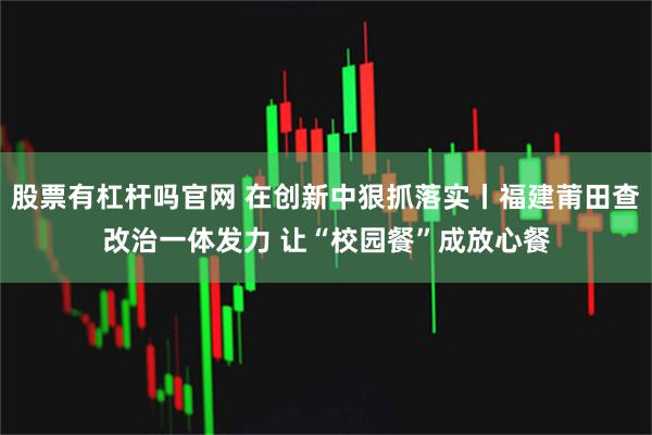 股票有杠杆吗官网 在创新中狠抓落实丨福建莆田查改治一体发力 让“校园餐”成放心餐