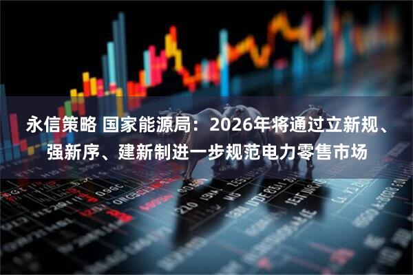 永信策略 国家能源局：2026年将通过立新规、强新序、建新制进一步规范电力零售市场