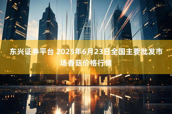 东兴证券平台 2025年6月23日全国主要批发市场香菇价格行情