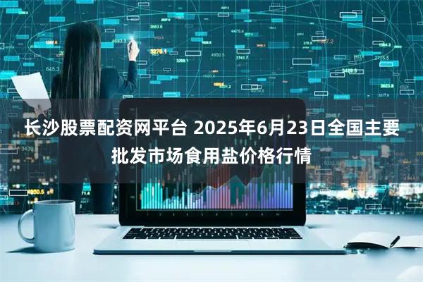 长沙股票配资网平台 2025年6月23日全国主要批发市场食用盐价格行情