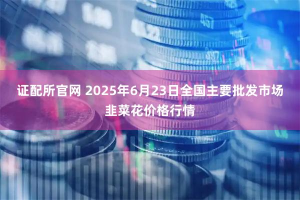 证配所官网 2025年6月23日全国主要批发市场韭菜花价格行情