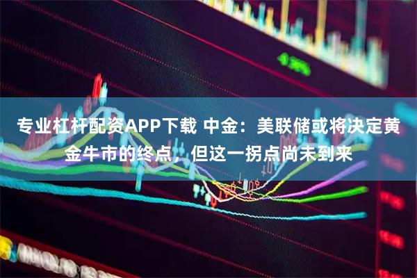 专业杠杆配资APP下载 中金：美联储或将决定黄金牛市的终点，但这一拐点尚未到来