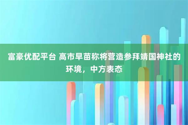 富豪优配平台 高市早苗称将营造参拜靖国神社的环境，中方表态