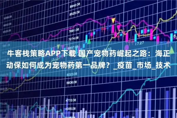 牛客栈策略APP下载 国产宠物药崛起之路：海正动保如何成为宠物药第一品牌？_疫苗_市场_技术