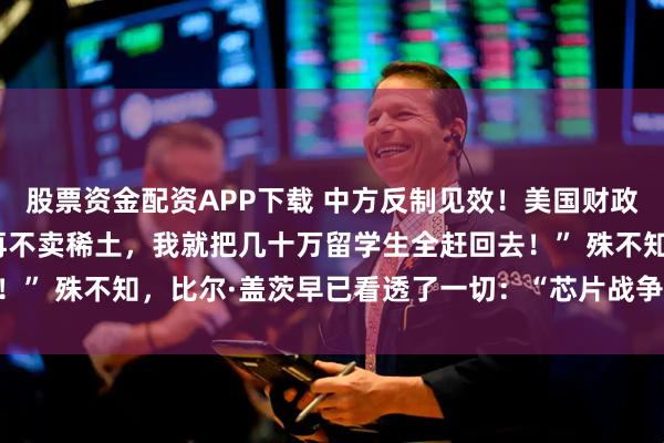 股票资金配资APP下载 中方反制见效！美国财政部长当场破防！“中国再不卖稀土，我就把几十万留学生全赶回去！” 殊不知，比尔·盖茨早已看透了一切：“芯片战争”困不住中国！