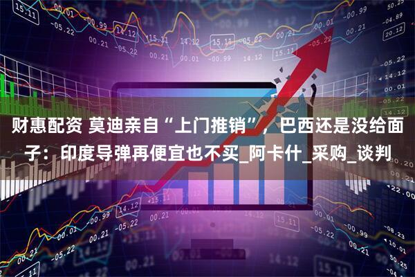 财惠配资 莫迪亲自“上门推销”，巴西还是没给面子：印度导弹再便宜也不买_阿卡什_采购_谈判