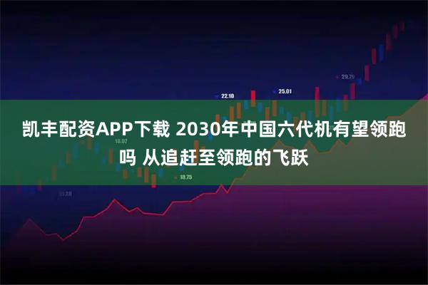 凯丰配资APP下载 2030年中国六代机有望领跑吗 从追赶至领跑的飞跃
