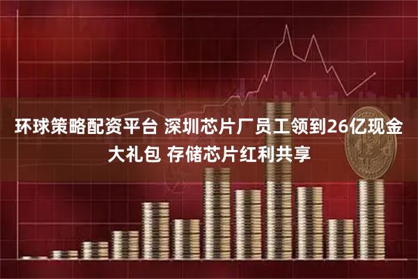 环球策略配资平台 深圳芯片厂员工领到26亿现金大礼包 存储芯片红利共享