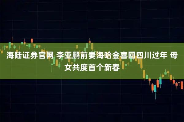 海陆证券官网 李亚鹏前妻海哈金喜回四川过年 母女共度首个新春
