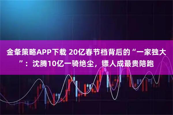 金夆策略APP下载 20亿春节档背后的“一家独大”：沈腾10亿一骑绝尘，镖人成最贵陪跑