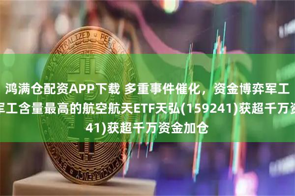 鸿满仓配资APP下载 多重事件催化，资金博弈军工行情！军工含量最高的航空航天ETF天弘(159241)获超千万资金加仓