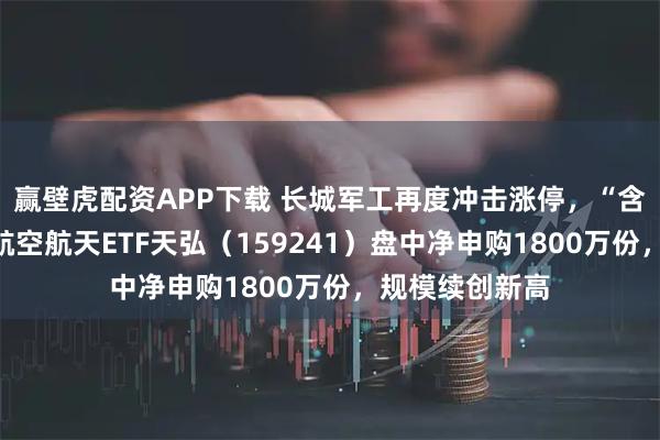 赢壁虎配资APP下载 长城军工再度冲击涨停，“含航量”最高的航空航天ETF天弘（159241）盘中净申购1800万份，规模续创新高