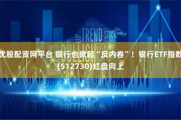 优股配资网平台 银行也掀起“反内卷”！银行ETF指数(512730)红盘向上