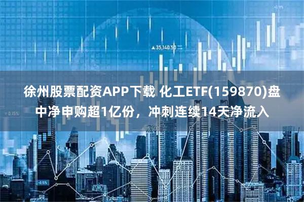 徐州股票配资APP下载 化工ETF(159870)盘中净申购超1亿份，冲刺连续14天净流入