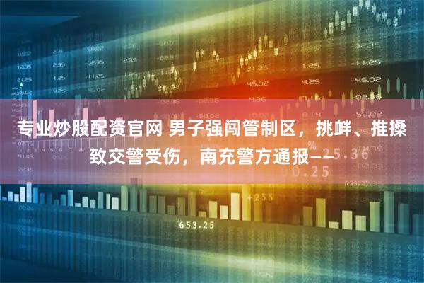 专业炒股配资官网 男子强闯管制区，挑衅、推搡致交警受伤，南充警方通报——