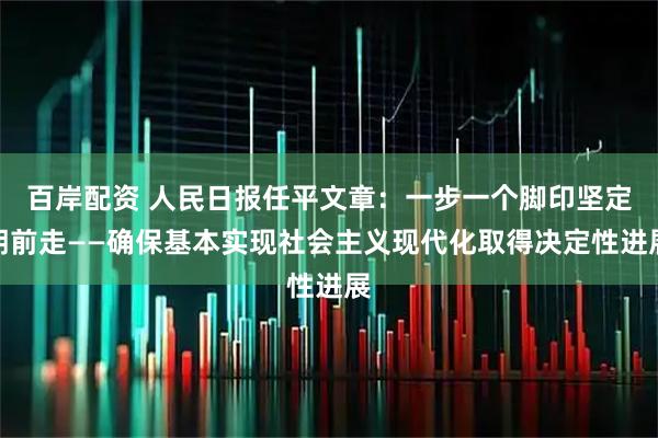 百岸配资 人民日报任平文章：一步一个脚印坚定朝前走——确保基本实现社会主义现代化取得决定性进展
