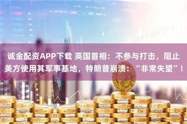 诚金配资APP下载 英国首相：不参与打击，阻止美方使用其军事基地，特朗普崩溃：“非常失望”！