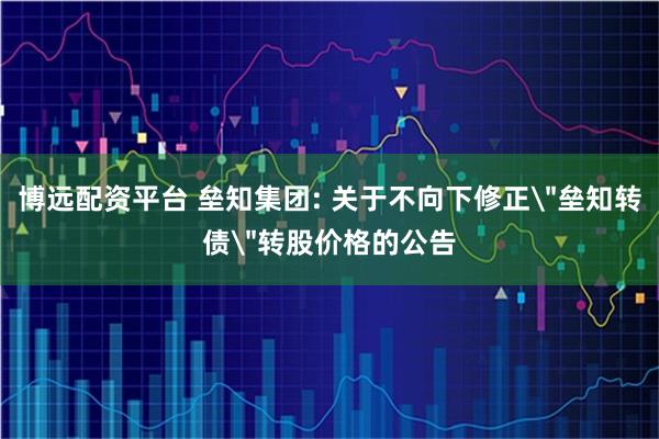 博远配资平台 垒知集团: 关于不向下修正＂垒知转债＂转股价格的公告