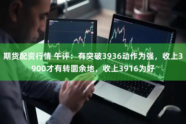 期货配资行情 午评：有突破3936动作为强，收上3900才有转圜余地，收上3916为好