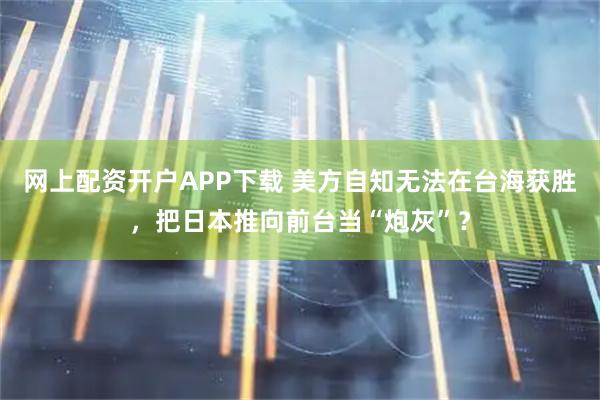 网上配资开户APP下载 美方自知无法在台海获胜，把日本推向前台当“炮灰”？
