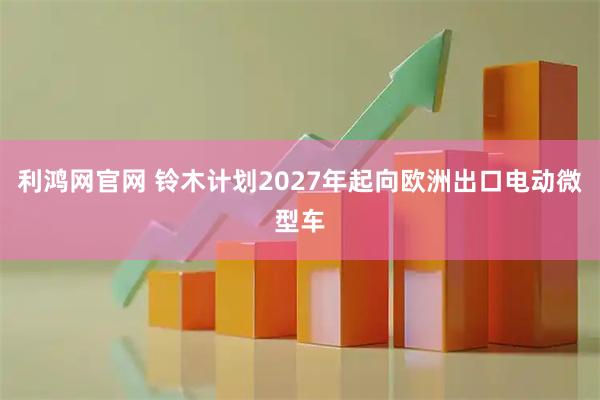 利鸿网官网 铃木计划2027年起向欧洲出口电动微型车